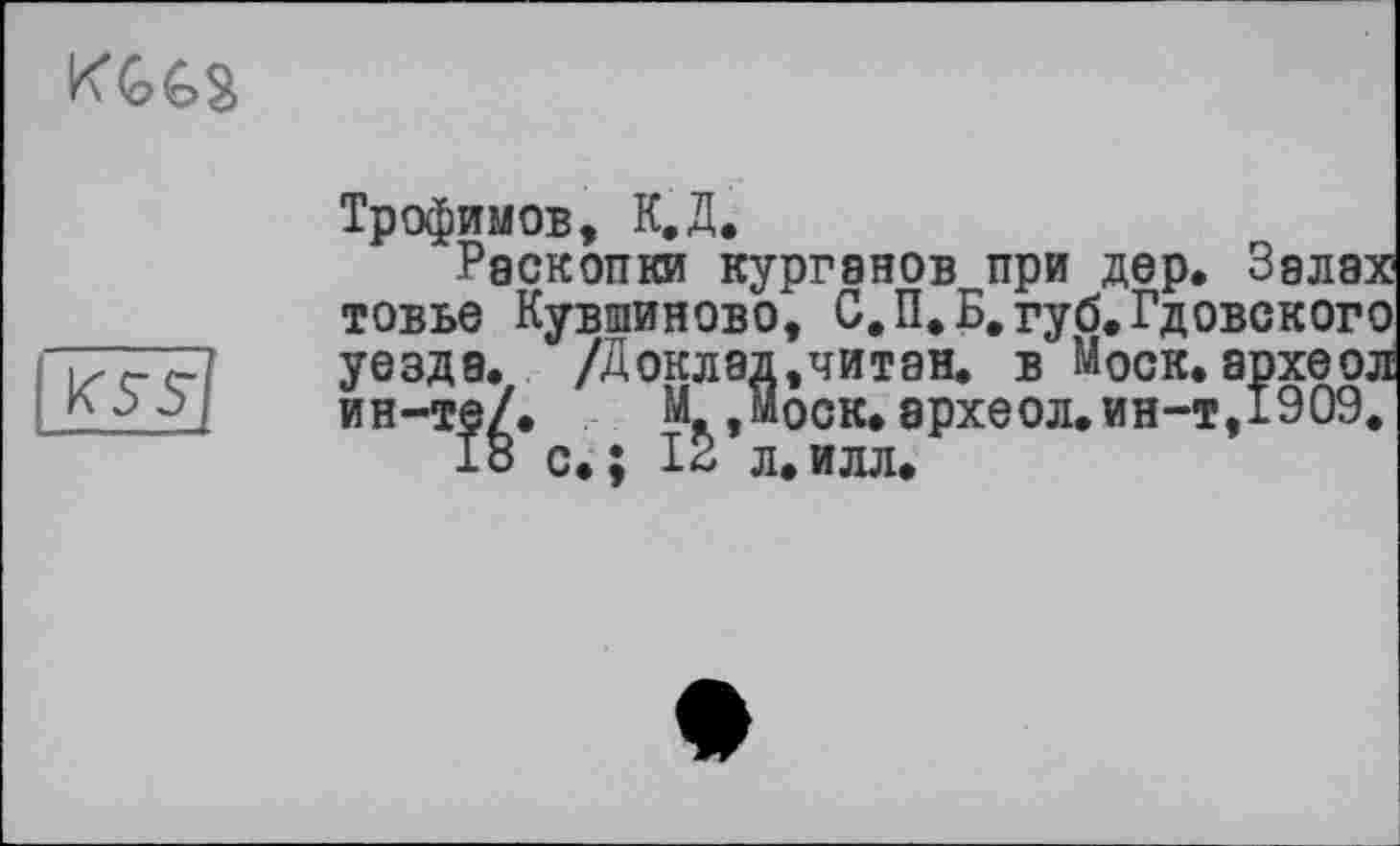 ﻿

Трофимов, К.Д.
Раскопки курганов при дер. Залах товье Кувшиново, С.П.Б.губ.Гдовского уезда, /доклад,читан, в Моск, археол ин-те/. М Моск, археол. ин-т, 1909.
с.; 12 л.илл,